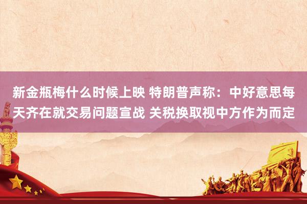 新金瓶梅什么时候上映 特朗普声称：中好意思每天齐在就交易问题宣战 关税换取视中方作为而定