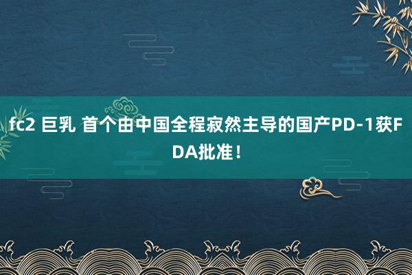 fc2 巨乳 首个由中国全程寂然主导的国产PD-1获FDA批准！