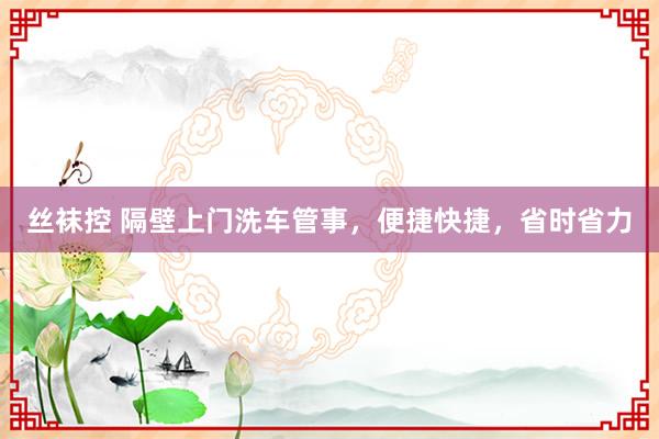 丝袜控 隔壁上门洗车管事，便捷快捷，省时省力